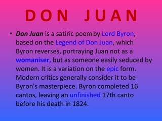 D O N  J U A N Don Juan  is a satiric poem   by  Lord Byron , based on the  Legend of Don Juan , which Byron reverses, portraying Juan not as a  womaniser,  but as someone easily seduced by women. It is a variation on the  epic  form. Modern critics generally consider it to be Byron's masterpiece. Byron completed 16 cantos, leaving an  unfinished  17th canto before his death in 1824.  