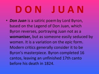 D O N  J U A N Don Juan  is a satiric poem   by Lord Byron, based on the Legend of Don Juan, which Byron reverses, portraying Juan not as a  womaniser,  but as someone easily seduced by women. It is a variation on the epic form. Modern critics generally consider it to be Byron's masterpiece. Byron completed 16 cantos, leaving an unfinished 17th canto before his death in 1824.  