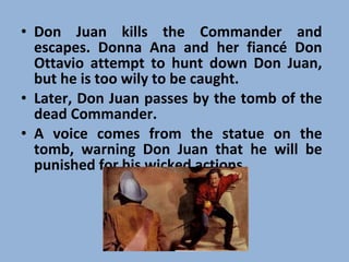 Don Juan kills the Commander and escapes. Donna Ana and her fiancé Don Ottavio attempt to hunt down Don Juan, but he is too wily to be caught.  Later, Don Juan passes by the tomb of the dead Commander.  A voice comes from the statue on the tomb, warning Don Juan that he will be punished for his wicked actions.  
