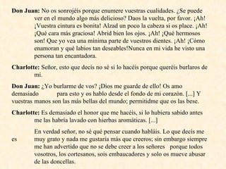 Don Juan:  No os sonrojéis porque enumere vuestras cualidades. ¿Se puede  ver en el mundo algo más delicioso? Daos la vuelta, por favor. ¡Ah!  ¡Vuestra cintura es bonita! Alzad un poco la cabeza si os place. ¡Ah!  ¡Qué cara más graciosa! Abrid bien los ojos. ¡Ah! ¡Qué hermosos  son! Que yo vea una mínima parte de vuestros dientes. ¡Ah! ¡Cómo  enamoran y qué labios tan deseables!Nunca en mi vida he visto una  persona tan encantadora. Charlotte:  Señor, esto que decís no sé si lo hacéis porque queréis burlaros de  mí. Don Juan:  ¿Yo burlarme de vos? ¡Dios me guarde de ello! Os amo demasiado  para esto y os hablo desde el fondo de mi corazón. [...] Y vuestras  manos son las más bellas del mundo; permitidme que os las bese. Charlotte:  Es demasiado el honor que me hacéis, si lo hubiera sabido antes  me las habría lavado con hierbas aromáticas. [...]  En verdad señor, no sé qué pensar cuando habláis. Lo que decís me es  muy grato y nada me gustaría más que creeros; sin embargo siempre  me han advertido que no se debe creer a los señores  porque todos  vosotros, los cortesanos, sois embaucadores y solo os mueve abusar  de las doncellas. 