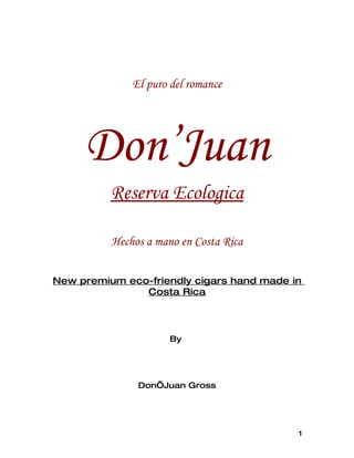 El puro del romance




     Don’Juan
          Reserva Ecologica

          Hechos a mano en Costa Rica


New premium eco-friendly cigars hand made in
               Costa Rica




                      By




               Don’Juan Gross




                                           1
 