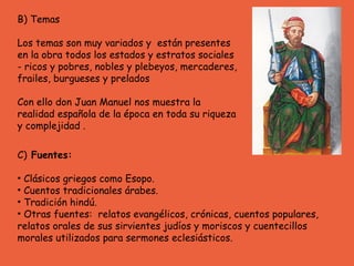 B) Temas Los temas son muy variados y  están presentes en la obra todos los estados y estratos sociales - ricos y pobres, nobles y plebeyos, mercaderes, frailes, burgueses y prelados  Con ello don Juan Manuel nos muestra la realidad española de la época en toda su riqueza y complejidad .  C)  Fuentes:  Clásicos griegos como Esopo.  Cuentos tradicionales árabes. Tradición hindú. Otras fuentes:  relatos evangélicos,  crónicas, cuentos populares, relatos orales de sus sirvientes judíos y moriscos y cuentecillos morales utilizados para sermones eclesiásticos. 