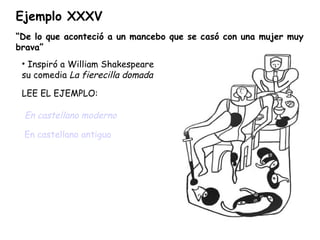 Ejemplo XXXV “ De lo que aconteció a un mancebo que se casó con una mujer muy brava” Inspiró a William Shakespeare su comedia  La fierecilla domada LEE EL EJEMPLO: En castellano moderno   En castellano antiguo 