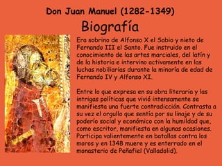 Don Juan Manuel (1282-1349) Era sobrino de Alfonso X el Sabio y nieto de Fernando III el Santo. Fue instruido en el conocimiento de las artes marciales, del latín y de la historia e intervino activamente en las luchas nobiliarias durante la minoría de edad de Fernando IV y Alfonso XI.  Entre lo que expresa en su obra literaria y las intrigas políticas que vivió intensamente se manifiesta una fuerte contradicción. Contrasta a su vez el orgullo que sentía por su linaje y de su poderío social y económico con la humildad que, como escritor, manifiesta en algunas ocasiones. Participa valientemente en batallas contra los moros y en 1348 muere y es enterrado en el monasterio de Peñafiel (Valladolid). Biografía 