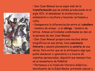 Don Juan Manuel es un signo más de la  transformación  que se estaba produciendo en el siglo XIV, al abandonar la aristocracia su aislamiento e incultura y hacerse cortesana y culta.  Desaparece la diferenciación entre el  caballero  - hombre de armas - y el  clérigo  - hombre de letras. Ambas actividades combinadas se dan en la persona de don Juan Manuel.  Don Juan Manuel proporciona muchos datos biográficos en sus obras, tuvo  conciencia literaria  y asumió plenamente la  autoría  de sus obras. Para evitar que se le atribuyera algo que podía obedecer a ignorancia o a incuria de copistas apresurados, depositó sus manuscritos en el monasterio de Peñafiel. Pertenece a la tradición literaria didáctico-moralizante de la Edad Media: pretende educar y moralizar de una manera agradable, es decir,  enseñar deleitando . 