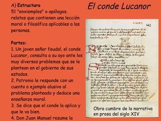 A)  Estructura 51 "enxiemplos" o apólogos.  relatos que contienen una lección moral o filosófica aplicables a las personas.   Partes: 1. Un joven señor feudal, el conde Lucanor, consulta a su ayo ante los muy diversos problemas que se le plantean en el gobierno de sus estados.  2. Patronio le responde con un cuento o ejemplo alusivo al problema planteado y deduce una enseñanza moral.  3. Se dice que el conde la aplica y que le va bien.  4. Don Juan Manuel resume la moraleja en un pareado que remata el enxiemplo. El conde Lucanor Obra cumbre de la narrativa en prosa del siglo XIV  