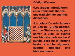 Código literario: Los árabes introdujeron en la Península Ibérica una tradición de cuentos didácticos.  La colección más famosa es  Las mil y una noches , en que Sheherazade, para salvar la vida, le cuenta una historia cada noche al sultán, pero no la termina hasta la noche siguente, cuando empieza una historia nueva. 