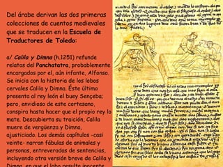 Del árabe derivan las dos primeras colecciones de cuentos medievales que se traducen en la  Escuela de Traductores de Toledo : a/  Calila y Dimna  (h.1251) refunde relatos del  Panchatatra , probablemente encargados por el, aún infante, Alfonso. Se inicia con la historia de los lobos cervales Calila y Dimna. Éste último presenta al rey león el buey Sençeba; pero, envidioso de este cortesano, conspira hasta hacer que el propio rey lo mate. Descubierta su traición, Calila muere de vergüenza y Dimna, ajusticiado. Los demás capítulos -casi veinte- narran fábulas de animales y personas, entreveradas de sentencias, incluyendo otra versión breve de Calila y Dimna, en que el lobo resulta inocente, siempre en el marco narrativo del diálogo entre el filósofo y el rey.  