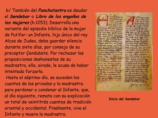 b/ También del  Panchatantra  es deudor el  Sendebar  o  Libro de los engaños de las mujeres  (h.1253). Desarrolla una variante del episodio bíblico de la mujer de Putifar: un Infante, hijo único del rey Alcos de Judea, debe guardar silencio durante siete días, por consejo de su preceptor Çendubete. Por rechazar las proposiciones deshonestas de su madrastra, ella, airada, le acusa de haber intentado forzarla. Hasta el séptimo día, se suceden los cuentos de los privados y la madrastra para perdonar o condenar al Infante, que, al día siguiente, remata con su explicación un total de veintitrés cuentos de tradición oriental y occidental. Finalmente, vive el Infante y muere la madrastra. Inicio del Sendebar 