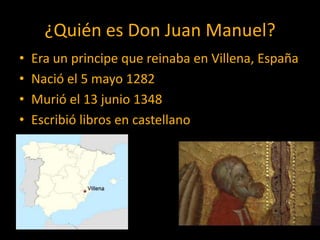 ¿Quién es Don Juan Manuel?
•   Era un principe que reinaba en Villena, España
•   Nació el 5 mayo 1282
•   Murió el 13 junio 1348
•   Escribió libros en castellano
 