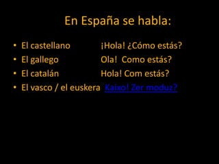En En España se habla:
•   El castellano        ¡Hola! ¿Cómo estás?
•   El gallego           Ola! Como estás?
•   El catalán           Hola! Com estás?
•   El vasco / el euskera Kaixo! Zer moduz?
 