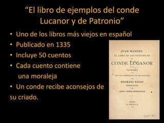 “El libro de ejemplos del conde
          Lucanor y de Patronio”
• Uno de los libros más viejos en español
• Publicado en 1335
• Incluye 50 cuentos
• Cada cuento contiene
   una moraleja
• Un conde recibe aconsejos de
su criado.
 