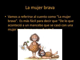 La mujer brava
• Vamos a referirse al cuento como “La mujer
  brava”. Es más fácil para decir que “De lo que
  aconteció a un mancebo que se casó con una
  mujer muy brava y muy fuerte.”
 