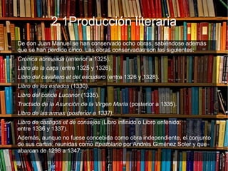 2.1Producción literaria
De don Juan Manuel se han conservado ocho obras, sabiéndose además
que se han perdido cinco. Las obras conservadas son las siguientes:
● Crónica abreviada (anterior a 1325).
● Libro de la caça (entre 1325 y 1326).
● Libro del cavallero et del escudero (entre 1326 y 1328).
● Libro de los estados (1330).
● Libro del conde Lucanor (1335).
● Tractado de la Asunción de la Virgen María (posterior a 1335).
● Libro de las armas (posterior a 1337).
● Libro de castigos et de consejos (Libro infinido o Libro enfenido;
entre 1336 y 1337).
Además, aunque no fuese concebida como obra independiente, el conjunto
de sus cartas, reunidas como Epistolario por Andrés Giménez Soler y que
abarcan de 1298 a 1347.
 