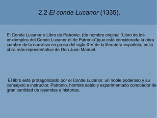 2.2 El conde Lucanor (1335).
El Conde Lucanor o Libro de Patronio, (de nombre original “Libro de los
enxiemplos del Conde Lucanor et de Patronio”)que está considerada la obra
cumbre de la narrativa en prosa del siglo XIV de la literatura española, es la
obra más representativa de Don Juan Manuel.
El libro está protagonizado por el Conde Lucanor, un noble poderoso y su
consejero e instructor, Patronio, hombre sabio y experimentado conocedor de
gran cantidad de leyendas e historias.
 
