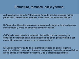 A) Estructura: el libro de Patronio está formado por dos prólogos y cinco
partes bien diferenciadas. Además, cada cuento se estructura idéntica.
B) Temas:los diferentes temas que aparecen a lo largo de toda la obra son
muy variados y todos los estados y estratos sociales.
C) Estilo:la selección del vocabulario, la claridad de la expresión y la
concisión nos revelan el gran afán didáctico del autor, pues pretendía ser
entendido tanto por duques como por campesinos.
E)Fuentes:la mayor parte de los ejemplos procede en primer lugar de
cuentos y fábulas orientales. Además, también provienen de fuentes clásicas
greco-latinas, de la tradición española y de la eclesiástica(la Biblia).
Estructura, temática, estilo y forma.
 