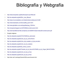 Bibliografía y Webgrafía
● http://www.ensayistas.org/filosofos/spain/Juan-Manuel/
● http://es.wikipedia.org/wiki/Don_Juan_Manuel
● http://www.rinconcastellano.com/edadmedia/condelucanor.html#
● http://www.bisabuelos.com/bio/castilla_juanm.html
● http://www.gibralfaro.uma.es/biografias/pag_1238.htm
● http://sciapoda.blogspot.com/2010/08/el-conde-lucanor.html
● http://arta1bachillerinsti.files.wordpress.com/2009/01/edad-media-09-conde-lucanor.pdf
● Google imágenes
● http://es.wikipedia.org/wiki/Cr%C3%B3nica_abreviada
● http://es.wikipedia.org/wiki/Libro_de_la_ca%C3%A7a
● http://es.wikipedia.org/wiki/Libro_del_cavallero_et_del_escudero
● http://es.wikipedia.org/wiki/Libro_de_los_estados
● http://es.wikipedia.org/wiki/El_conde_Lucanor
● http://es.wikipedia.org/wiki/Tractado_de_la_Asunci%C3%B3n_de_la_Virgen_Mar%C3%ADa
● http://es.wikipedia.org/wiki/Libro_de_las_armas
● http://es.wikipedia.org/wiki/Libro_de_las_armas
● http://xtec.cat/~cverdugo/Cacera%20Lucanor/lucanor.htm
 