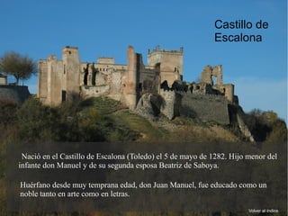 Nació en el Castillo de Escalona (Toledo) el 5 de mayo de 1282. Hijo menor del
infante don Manuel y de su segunda esposa Beatriz de Saboya.
Huérfano desde muy temprana edad, don Juan Manuel, fue educado como un
noble tanto en arte como en letras.
Volver al índice
Castillo de
Escalona
 