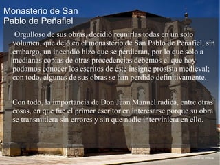Orgulloso de sus obras, decidió reunirlas todas en un solo
volumen, que dejó en el monasterio de San Pablo de Peñafiel, sin
embargo, un incendió hizo que se perdieran, por lo que sólo a
medianas copias de otras procedencias debemos el que hoy
podamos conocer los escritos de este insigne prosista medieval;
con todo, algunas de sus obras se han perdido definitivamente.
Con todo, la importancia de Don Juan Manuel radica, entre otras
cosas, en que fue el primer escritor en interesarse porque su obra
se transmitiera sin errores y sin que nadie interviniera en ello.
Volver al índice
Monasterio de San
Pablo de Peñafiel
 