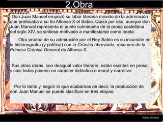 2.Obra
Don Juan Manuel empezó su labor literaria movido de la admiración
que profesaba a su tío Alfonso X el Sabio. Quizá por eso, aunque don
Juan Manuel representa el punto culminante de la prosa castellana
del siglo XIV, se sintiese motivado a manifestarse como poeta.
Otra prueba de su admiración por el Rey Sabio es su incursión en
la historiografía (y política) con la Crónica abreviada, resumen de la
Primera Crónica General de Alfonso X.
Sus otras obras, con desigual valor literario, están escritas en prosa,
y casi todas poseen un carácter didáctico o moral y narrativo
Por lo tanto y, según lo que acabamos de decir, la producción de
don Juan Manuel se puede clasificar en tres etapas:
Volver al índice
 