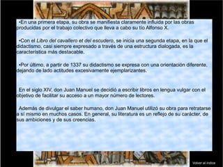 •En una primera etapa, su obra se manifiesta claramente influida por las obras
producidas por el trabajo colectivo que lleva a cabo su tío Alfonso X.
•Con el Libro del cavallero et del escudero, se inicia una segunda etapa, en la que el
didactismo, casi siempre expresado a través de una estructura dialogada, es la
característica más destacable.
•Por último, a partir de 1337 su didactismo se expresa con una orientación diferente,
dejando de lado actitudes excesivamente ejemplarizantes.
En el siglo XIV, don Juan Manuel se decidió a escribir libros en lengua vulgar con el
objetivo de facilitar su acceso a un mayor número de lectores.
Además de divulgar el saber humano, don Juan Manuel utilizó su obra para retratarse
a sí mismo en muchos casos. En general, su literatura es un reflejo de su carácter, de
sus ambiciones y de sus creencias.
Volver al índice
 