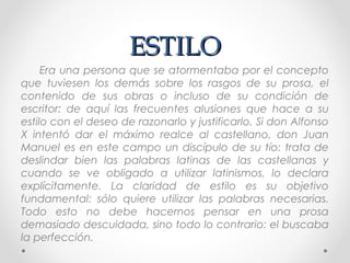 ESTILOESTILO
Era una persona que se atormentaba por el concepto
que tuviesen los demás sobre los rasgos de su prosa, el
contenido de sus obras o incluso de su condición de
escritor: de aquí las frecuentes alusiones que hace a su
estilo con el deseo de razonarlo y justificarlo. Si don Alfonso
X intentó dar el máximo realce al castellano, don Juan
Manuel es en este campo un discípulo de su tío: trata de
deslindar bien las palabras latinas de las castellanas y
cuando se ve obligado a utilizar latinismos, lo declara
explícitamente. La claridad de estilo es su objetivo
fundamental: sólo quiere utilizar las palabras necesarias.
Todo esto no debe hacernos pensar en una prosa
demasiado descuidada, sino todo lo contrario: el buscaba
la perfección.
 