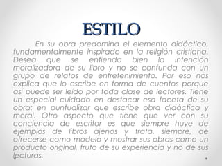 ESTILOESTILO
En su obra predomina el elemento didáctico,
fundamentalmente inspirado en la religión cristiana.
Desea que se entienda bien la intención
moralizadora de su libro y no se confunda con un
grupo de relatos de entretenimiento. Por eso nos
explica que lo escribe en forma de cuentos porque
así puede ser leído por toda clase de lectores. Tiene
un especial cuidado en destacar esa faceta de su
obra: en puntualizar que escribe obra didáctica y
moral. Otro aspecto que tiene que ver con su
conciencia de escritor es que siempre huye de
ejemplos de libros ajenos y trata, siempre, de
ofrecerse como modelo y mostrar sus obras como un
producto original, fruto de su experiencia y no de sus
lecturas.
 
