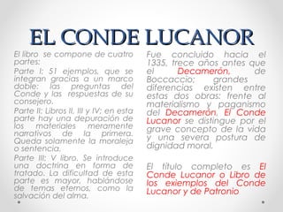 EL CONDE LUCANOREL CONDE LUCANOR
Fue concluido hacia el
1335, trece años antes que
el Decamerón, de
Boccaccio; grandes
diferencias existen entre
estas dos obras: frente al
materialismo y paganismo
del Decamerón, El Conde
Lucanor se distingue por el
grave concepto de la vida
y una severa postura de
dignidad moral.
El título completo es El
Conde Lucanor o Libro de
los exiemplos del Conde
Lucanor y de Patronio
El libro se compone de cuatro
partes:
Parte I: 51 ejemplos, que se
integran gracias a un marco
doble: las preguntas del
Conde y las respuestas de su
consejero.
Parte II: Libros II, III y IV; en esta
parte hay una depuración de
los materiales meramente
narrativos de la primera.
Queda solamente la moraleja
o sentencia.
Parte III: V libro. Se introduce
una doctrina en forma de
tratado. La dificultad de esta
parte es mayor, hablándose
de temas eternos, como la
salvación del alma.
 