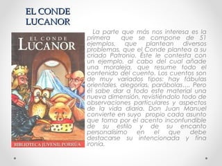 EL CONDEEL CONDE
LUCANORLUCANOR
La parte que más nos interesa es la
primera que se compone de 51
ejemplos, que plantean diversos
problemas, que el Conde plantea a su
criado Patronio. Éste le contesta con
un ejemplo, al cabo del cual añade
una moraleja, que resume todo el
contenido del cuento. Los cuentos son
de muy variados tipos: hay fábulas
orientales, alegorías, parábolas…. Pero
él sabe dar a todo este material una
nueva dimensión, revistiéndolo todo de
observaciones particulares y aspectos
de la vida diaria. Don Juan Manuel
convierte en suyo propio cada asunto
que toma por el acento inconfundible
de su estilo y de su encanto
personalísimo en el que debe
destacarse su intencionada y fina
ironía.
 