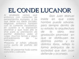 EL CONDE LUCANOREL CONDE LUCANOR
Don Juan Manuel
insiste en que cada
hombre puede salvarse,
pero siempre dentro de
su estado; la arquitectura
de la obra, esa
gradación piramidal en
que se distribuyen las
distintas partes y los
distintos libros, refleja la
forma jerárquica de la
sociedad que don Juan
defiende y aconseja.
Al analizarlo vemos que
entronca con corrientes de
pensamientos europeo, a las
que debe sus ideas sociales,
religiosas; entronca también
con la corriente escolástica,
en cuanto a la exposición
doctrinal y que todo ello le
sirve para su orientación de
escritor didáctico para el
vulgo, muchos temas y algún
procedimiento de su
narración:
•Presenta el refrán utilizado
como punto de partida del
relato.
•Trata de presentar todo como
concreto y cercano.
 