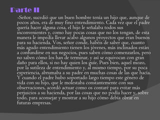 Parte II -Señor, sucedió que un buen hombre tenía un hijo que, aunque de pocos años, era de muy fino entendimiento. Cada vez que el padre quería hacer alguna cosa, el hijo le señalaba todos sus inconvenientes y, como hay pocas cosas que no los tengan, de esta manera le impedía llevar acabo algunos proyectos que eran buenos para su hacienda. Vos, señor conde, habéis de saber que, cuanto más agudo entendimiento tienen los jóvenes, más inclinados están a confundirse en sus negocios, pues saben cómo comenzarlos, pero no saben cómo los han de terminar, y así se equivocan con gran daño para ellos, si no hay quien los guíe. Pues bien, aquel mozo, por la sutileza de entendimiento y, al mismo tiempo, por su poca experiencia, abrumaba a su padre en muchas cosas de las que hacía. Y cuando el padre hubo soportado largo tiempo este género de vida con su hijo, que le molestaba constantemente con sus observaciones, acordó actuar como os contaré para evitar más perjuicios a su hacienda, por las cosas que no podía hacer y, sobre todo, para aconsejar y mostrar a su hijo cómo debía obrar en futuras empresas.  