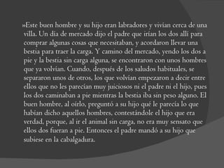 »Este buen hombre y su hijo eran labradores y vivían cerca de una villa. Un día de mercado dijo el padre que irían los dos allí para comprar algunas cosas que necesitaban, y acordaron llevar una bestia para traer la carga. Y camino del mercado, yendo los dos a pie y la bestia sin carga alguna, se encontraron con unos hombres que ya volvían. Cuando, después de los saludos habituales, se separaron unos de otros, los que volvían empezaron a decir entre ellos que no les parecían muy juiciosos ni el padre ni el hijo, pues los dos caminaban a pie mientras la bestia iba sin peso alguno. El buen hombre, al oírlo, preguntó a su hijo qué le parecía lo que habían dicho aquellos hombres, contestándole el hijo que era verdad, porque, al ir el animal sin carga, no era muy sensato que ellos dos fueran a pie. Entonces el padre mandó a su hijo que subiese en la cabalgadura.  