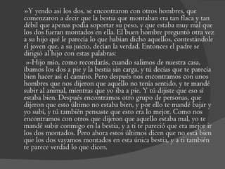 »Y yendo así los dos, se encontraron con otros hombres, que comenzaron a decir que la bestia que montaban era tan flaca y tan débil que apenas podía soportar su peso, y que estaba muy mal que los dos fueran montados en ella. El buen hombre preguntó otra vez a su hijo qué le parecía lo que habían dicho aquellos, contestándole el joven que, a su juicio, decían la verdad. Entonces el padre se dirigió al hijo con estas palabras:  »-Hijo mío, como recordarás, cuando salimos de nuestra casa, íbamos los dos a pie y la bestia sin carga, y tú decías que te parecía bien hacer así el camino. Pero después nos encontramos con unos hombres que nos dijeron que aquello no tenía sentido, y te mandé subir al animal, mientras que yo iba a pie. Y tú dijiste que eso sí estaba bien. Después encontramos otro grupo de personas, que dijeron que esto último no estaba bien, y por ello te mandé bajar y yo subí, y tú también pensaste que esto era lo mejor. Como nos encontramos con otros que dijeron que aquello estaba mal, yo te mandé subir conmigo en la bestia, y a ti te pareció que era mejor ir los dos montados. Pero ahora estos últimos dicen que no está bien que los dos vayamos montados en esta única bestia, y a ti también te parece verdad lo que dicen. 