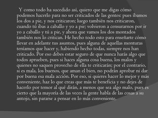 Y como todo ha sucedido así, quiero que me digas cómo podemos hacerlo para no ser criticados de las gentes: pues íbamos los dos a pie, y nos criticaron; luego también nos criticaron, cuando tú ibas a caballo y yo a pie; volvieron a censurarnos por ir yo a caballo y tú a pie, y ahora que vamos los dos montados también nos lo critican. He hecho todo esto para enseñarte cómo llevar en adelante tus asuntos, pues alguna de aquellas monturas teníamos que hacer y, habiendo hecho todas, siempre nos han criticado. Por eso debes estar seguro de que nunca harás algo que todos aprueben, pues si haces alguna cosa buena, los malos y quienes no saquen provecho de ella te criticarán; por el contrario, si es mala, los buenos, que aman el bien, no podrán aprobar ni dar por buena esa mala acción. Por eso, si quieres hacer lo mejor y más conveniente, haz lo que creas que más te beneficia y no dejes de hacerlo por temor al qué dirán, a menos que sea algo malo, pues es cierto que la mayoría de las veces la gente habla de las cosas a su antojo, sin pararse a pensar en lo más conveniente.  