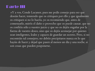 Parte III »Y a vos, Conde Lucanor, pues me pedís consejo para eso que deseáis hacer, temiendo que os critiquen por ello y que igualmente os critiquen si no lo hacéis, yo os recomiendo que, antes de comenzarlo, miréis el daño o provecho que os puede causar, que no os confiéis sólo a vuestro juicio y que no os dejéis engañar por la fuerza de vuestro deseo, sino que os dejéis aconsejar por quienes sean inteligentes, leales y capaces de guardar un secreto. Pero, si no encontráis tal consejero, no debéis precipitaros nunca en lo que hayáis de hacer y dejad que pasen al menos un día y una noche, si son cosas que pueden posponerse. 