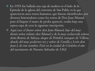 En 1955 fue hallada una caja de madera en el lado de la Epístola de la iglesia del convento de San Pablo en la que aparecieron unos restos humanos, que fueron identificados por diversos historiadores como los restos de Don Juan Manuel, pues al limpiar el muro de piedra apareció, oculta bajo una espesa capa de yeso la siguiente inscripción: Aquí yace el ilustre señor don Juan Manuel, hijo del muy ilustre señor infante don Manuel y de la muy esclarecida señora doña Beatriz de Saboya, duque de Peñafiel, marqués de Villena, abuelo del muy poderoso rey y señor de Castilla y León don Juan I, de éste nombre. Finó en la ciudad de Córdoba el año del nacimiento de Nuestro Salvador de 1362. 