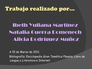 Trabajo realizado por… Ibeth Yuliana Martínez  Natalia Guerra Domenech  Alicia Rodríguez Muñoz A 15 de Marzo de 2011. Bibliografía: Enciclopedia  Gran Temática Planeta , Libro de  Lengua y Literatura  e Internet. 