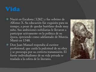 Vida Nació en Escalona (1282) y fue sobrino de Alfonso X. Su educación fue exquisita para su tiempo, a pesar de quedar huérfano desde muy niño. Sus ambiciones nobiliarias le llevaron a participar activamente en la política de su época, ejerciendo como adelantado de Murcia. Murió en 1348. Don Juan Manuel respetaba al escritor profesional, que cuida la pulcritud de su obra y se preocupa por su correcta transmisión. El fuerte individualismo de su vida privada se traslada a la esfera de lo literario.  