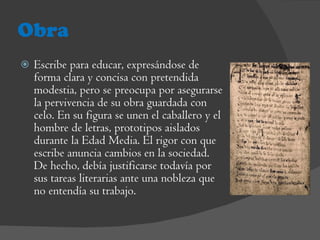Obra Escribe para educar, expresándose de forma clara y concisa con pretendida modestia, pero se preocupa por asegurarse la pervivencia de su obra guardada con celo. En su figura se unen el caballero y el hombre de letras, prototipos aislados durante la Edad Media. El rigor con que escribe anuncia cambios en la sociedad. De hecho, debía justificarse todavía por sus tareas literarias ante una nobleza que no entendía su trabajo. 