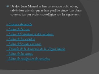 De don Juan Manuel se han conservado ocho obras, sabiéndose además que se han perdido cinco. Las obras conservadas por orden cronológico son las siguientes: - Crónica abreviada. - Libro de la caza. - Libro del caballero et del escudero. - Libro de los estados. - Libro del conde Lucanor. - Tratado de la Asunción de la Virgen María. - Libro de las armas. - Libro de castigos et de consejos. 