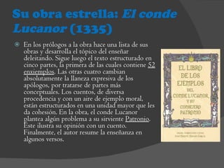 Su obra estrella:  El conde Lucanor  (1335) En los prólogos a la obra hace una lista de sus obras y desarrolla el tópico del enseñar deleitando. Sigue luego el texto estructurado en cinco partes, la primera de las cuales contiene  52 enxiemplos . Las otras cuatro cambian absolutamente la llaneza expresiva de los apólogos, por tratarse de partes más conceptuales. Los cuentos, de diversa procedencia y con un aire de ejemplo moral, están estructurados en una unidad mayor que les da cohesión. En la obra, el conde Lucanor plantea algún problema a su sirviente  Patronio . Éste ilustra su opinión con un cuento. Finalmente, el autor resume la enseñanza en algunos versos.  