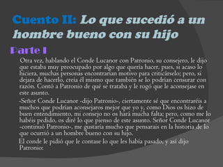 Cuento II:  Lo que sucedió a un hombre bueno con su hijo Parte I Otra vez, hablando el Conde Lucanor con Patronio, su consejero, le dijo que estaba muy preocupado por algo que quería hacer, pues, si acaso lo hiciera, muchas personas encontrarían motivo para criticárselo; pero, si dejara de hacerlo, creía él mismo que también se lo podrían censurar con razón. Contó a Patronio de qué se trataba y le rogó que le aconsejase en este asunto.  -Señor Conde Lucanor -dijo Patronio-, ciertamente sé que encontraréis a muchos que podrían aconsejaros mejor que yo y, como Dios os hizo de buen entendimiento, mi consejo no os hará mucha falta; pero, como me lo habéis pedido, os diré lo que pienso de este asunto. Señor Conde Lucanor -continuó Patronio-, me gustaría mucho que pensarais en la historia de lo que ocurrió a un hombre bueno con su hijo.  El conde le pidió que le contase lo que les había pasado, y así dijo Patronio:  