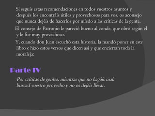 Si seguís estas recomendaciones en todos vuestros asuntos y después los encontráis útiles y provechosos para vos, os aconsejo que nunca dejéis de hacerlos por miedo a las críticas de la gente.  El consejo de Patronio le pareció bueno al conde, que obró según él y le fue muy provechoso.  Y, cuando don Juan escuchó esta historia, la mandó poner en este libro e hizo estos versos que dicen así y que encierran toda la moraleja:  Parte IV Por críticas de gentes, mientras que no hagáis mal,  buscad vuestro provecho y no os dejéis llevar.  