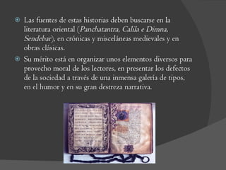 Las fuentes de estas historias deben buscarse en la literatura oriental ( Panchatantra, Calila e Dimna, Sendebar ), en crónicas y misceláneas medievales y en obras clásicas. Su mérito está en organizar unos elementos diversos para provecho moral de los lectores, en presentar los defectos de la sociedad a través de una inmensa galería de tipos, en el humor y en su gran destreza narrativa. 