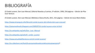 BIBLIOGRAFÍA
El Conde Lucanor, Don Juan Manuel, Editorial Novelas y Cuentos, 5ª edición, 1999, 254 páginas – Edición de Pilar
Úcar Ventura
El Conde Lucanor, Don Juan Manuel, Biblioteca Clásica Bruño, 2011, 315 páginas – Edición de Jesús Maire Bobes
https://www.otroangulo.info/libros/el-conde-lucanor-del-infante-don-juan-manuel/
https://aetasmedievalis.blogspot.com/2009/07/el-conde-lucanor-entre-la.html
https://es.wikipedia.org/wiki/Don_Juan_Manuel
https://es.wikipedia.org/wiki/El_conde_Lucanor
https://www.actualidadliteratura.com/el-conde-lucanor/
https://es.slideshare.net/ikutt/la-prosamedievalelcondelucanorpowerpoint?
 