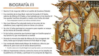 BIOGRAFÍA (I)
• Nació el 5 de mayo de 1282 en el castillo de Escalona (Toledo)
• Era miembro de la Casa Real: nieto de Fernando III El Santo,
sobrino de Alfonso X El Sabio, y fue tutelado por el rey Sancho IV
tras quedar huérfano de padre y madre a los 8 años de edad
• Esos antepasados tuvieron una intensa actividad cultural
• Don Juan Manuel fue educado tanto en las artes de los
caballeros (caza, esgrima) como en letras y la cultura
• Ya a los 12 años participó en una guerra para repeler un ataque
de los moros de Granada a Murcia.
• En las luchas sucesorias que tuvieron lugar en Castilla apoyó al
rey Sancho IV, que recompensó su lealtad
• Durante la minoría de edad de Alfonso XI, fue corregente del
reino, hasta que el propio monarca le hizo dejar el cargo
• Fue nombrado Adelantado Mayor de Andalucía y Murcia por
Alfonso XI, pero tuvo con él varios desencuentros
• Se alió a veces con el rey de Aragón (con cuya hija casó), o con el de Granada
• Obtuvo importantes victorias contra los moros en las batallas de
Guadalhorce y El Salado, y participó en la conquista de Algeciras.
 
