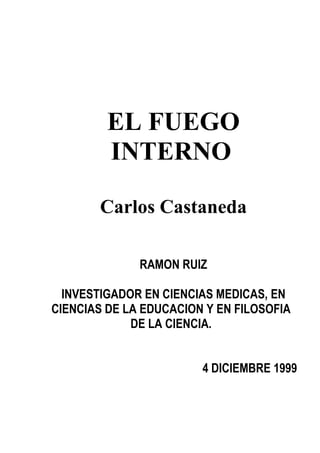 EL FUEGO
         INTERNO

       Carlos Castaneda

              RAMON RUIZ

  INVESTIGADOR EN CIENCIAS MEDICAS, EN
CIENCIAS DE LA EDUCACION Y EN FILOSOFIA
             DE LA CIENCIA.


                        4 DICIEMBRE 1999
 