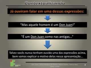 Don Juan – Arthur Marques de Oliveira, Bianca Andres, Débora Neis,
César Lauxen
“Mas aquele homem é um Don Juan!”
“É um Don Juan como nas antigas...”
Talvez vocês nunca tenham ouvido uma das expressões acima,
bem vamos explicar o motivo delas nessa apresentação...
 