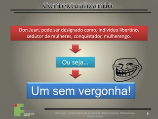 Don Juan – Arthur Marques de Oliveira, Bianca Andres, Débora Neis,
César Lauxen
Don Juan, pode ser designado como, indivíduo libertino,
sedutor de mulheres, conquistador, mulherengo.
Ou seja...
Um sem vergonha!
 