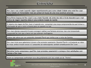 Don Juan – Arthur Marques de Oliveira, Bianca Andres, Débora Neis,
César Lauxen
Don Juan e seu criado Leporelo viajam repentinamente para outra cidade (cidade esta onde Don Juan
havia matado um Comendador meio ano antes) em busca de uma nova aventura amorosa.
Dona Elvira (esposa de Don Juan) e seu criado Gusmão vão atrás dos dois e lá ela descobre que o real
motivo da viagem repentina deles é uma evidente traição do marido.
O objetivo da viagem de Don Juan e Leporelo era, conquistar uma moça comprometida da qual tinham a
informação de que o noivo a levaria para um passeio no mar.
Don Juan planeja sequestrá-la para conseguir realizar sua fantasia amorosa, mas uma tempestade
inesperada faz com que o barco em que estavam naufragasse.
Ambos são salvos por um camponês chamado Pierrô que venha a ser o noivo de Carlota.
Don Juan inicia seus galanteios à jovem e lhe promete casamento. Quando Pierrô o vê beijando as mãos
da moça, ambos trocam socos e o camponês sai esbravejando, também amaldiçoando Don Juan.
Martutina (outra camponesa a qual Don Juan prometeu casamento) e começa a tirar satisfações com
Carlota e Don Juan.
Assim as camponesas confrontam-se e ele juntamente com seu criado sai de ‘fininho’.
 